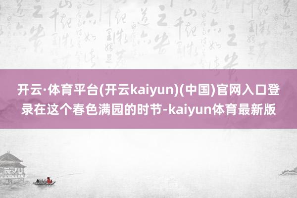 开云·体育平台(开云kaiyun)(中国)官网入口登录在这个春色满园的时节-kaiyun体育最新版