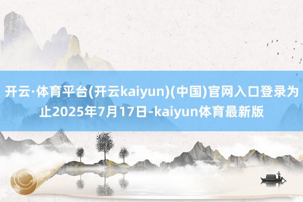 开云·体育平台(开云kaiyun)(中国)官网入口登录为止2025年7月17日-kaiyun体育最新版