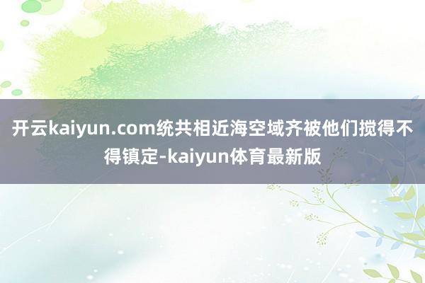 开云kaiyun.com统共相近海空域齐被他们搅得不得镇定-kaiyun体育最新版
