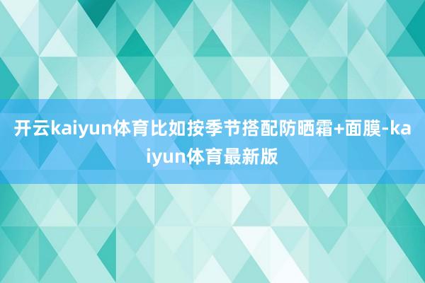 开云kaiyun体育比如按季节搭配防晒霜+面膜-kaiyun体育最新版
