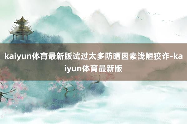 kaiyun体育最新版试过太多防晒因素浅陋狡诈-kaiyun体育最新版