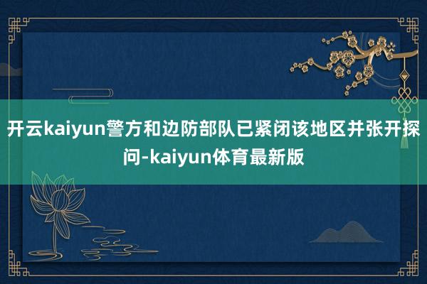 开云kaiyun警方和边防部队已紧闭该地区并张开探问-kaiyun体育最新版