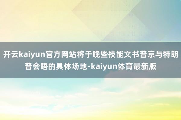 开云kaiyun官方网站将于晚些技能文书普京与特朗普会晤的具体场地-kaiyun体育最新版