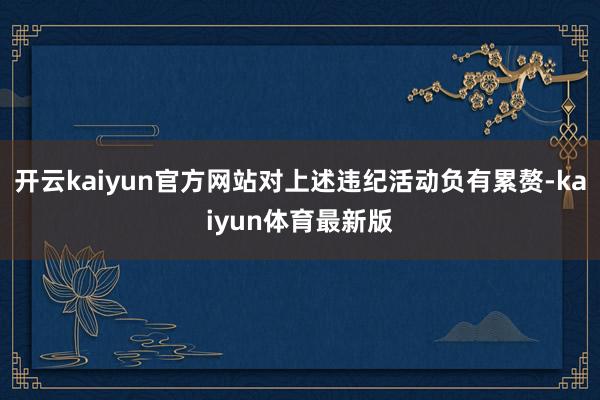 开云kaiyun官方网站对上述违纪活动负有累赘-kaiyun体育最新版
