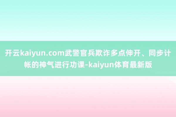 开云kaiyun.com武警官兵欺诈多点伸开、同步计帐的神气进行功课-kaiyun体育最新版