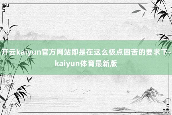 开云kaiyun官方网站即是在这么极点困苦的要求下-kaiyun体育最新版