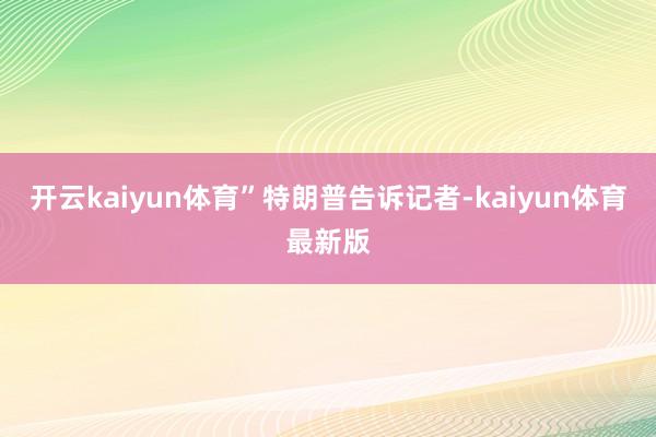 开云kaiyun体育”　　特朗普告诉记者-kaiyun体育最新版