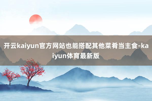开云kaiyun官方网站也能搭配其他菜肴当主食-kaiyun体育最新版