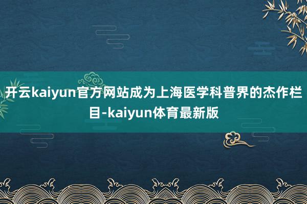 开云kaiyun官方网站成为上海医学科普界的杰作栏目-kaiyun体育最新版