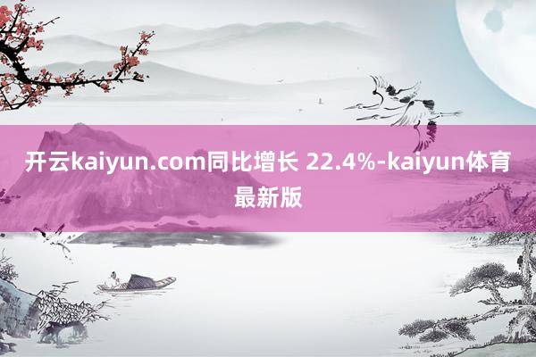 开云kaiyun.com同比增长 22.4%-kaiyun体育最新版
