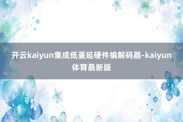 开云kaiyun集成低蔓延硬件编解码器-kaiyun体育最新版