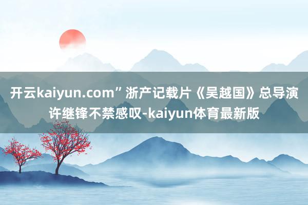开云kaiyun.com”浙产记载片《吴越国》总导演许继锋不禁感叹-kaiyun体育最新版