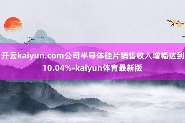 开云kaiyun.com公司半导体硅片销售收入增幅达到10.04%-kaiyun体育最新版