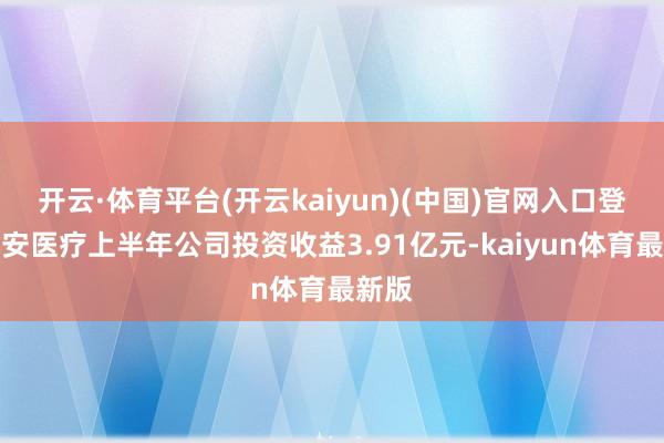 开云·体育平台(开云kaiyun)(中国)官网入口登录九安医疗上半年公司投资收益3.91亿元-kaiyun体育最新版