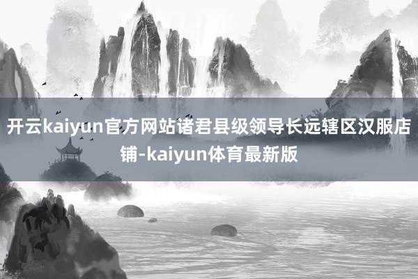开云kaiyun官方网站诸君县级领导长远辖区汉服店铺-kaiyun体育最新版