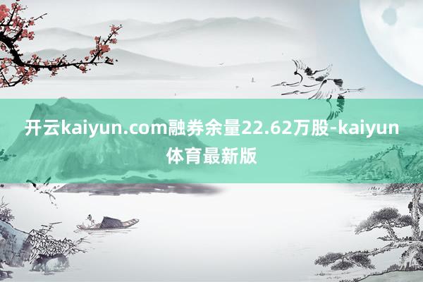 开云kaiyun.com融券余量22.62万股-kaiyun体育最新版