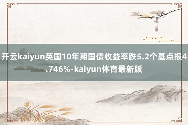 开云kaiyun英国10年期国债收益率跌5.2个基点报4.746%-kaiyun体育最新版