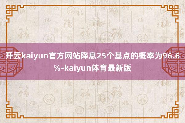 开云kaiyun官方网站降息25个基点的概率为96.6%-kaiyun体育最新版