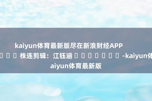 kaiyun体育最新版尽在新浪财经APP 株连剪辑:江钰涵 -kaiyun体育最新版