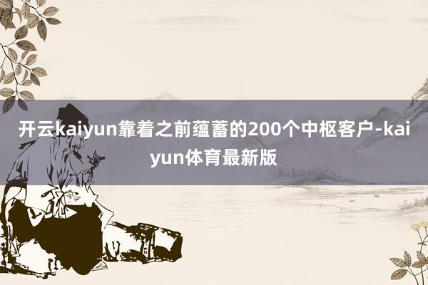 开云kaiyun靠着之前蕴蓄的200个中枢客户-kaiyun体育最新版