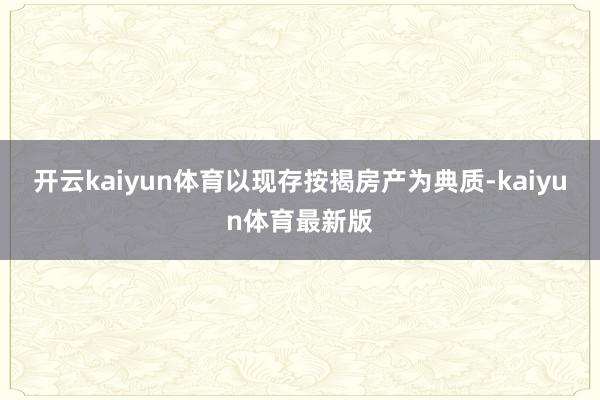 开云kaiyun体育以现存按揭房产为典质-kaiyun体育最新版